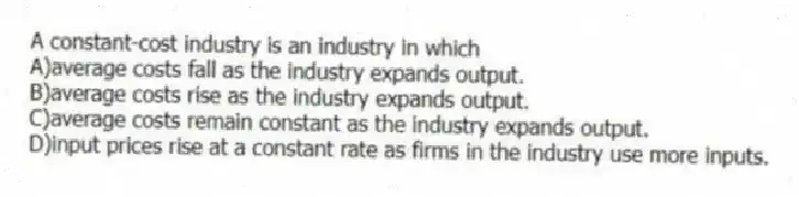 A constant-cost industry is an industry in which
A)average costs fall as the industry expands output.
B)average costs rise as the industry expands output.
C)average costs remain constant as the industry expands output.
D)input prices rise at a constant rate as firms in the industry use more inputs.