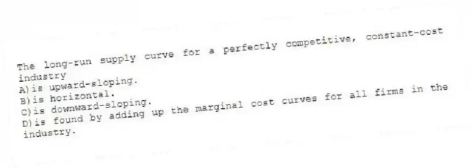 The long-run supply curve for a perfectly competitive, constant-cost industry
A)is upward-sloping.
B)is horizontal.
C)is downward-sloping.
D)is found by adding up the marginal cost curves for all firms in the industry.