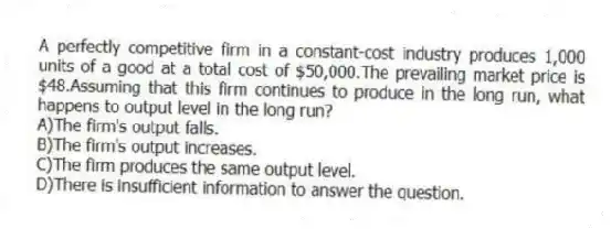 A perfectly competitive firm in a constant-cost industry produces 1,000 units of a good at a total cost of $50,000.The prevailing market price is $48.Assuming that this firm continues to produce in the long run, what happens to output level in the long run?
A)The firm's output falls.
B)The firm's output increases.
C)The firm produces the same output level.
D)There is insufficient information to answer the question.