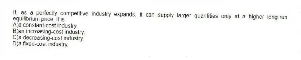 If, as a perfectly competitive industry expands, it can supply larger quantities only at a higher long-run equilibrium price, it is
A)a constant-cost industry.
B)an increasing-cost industry.
C)a decreasing-cost industry.
D)a fixed-cost industry.