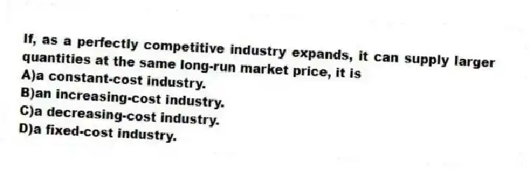 If, as a perfectly competitive industry expands, it can supply larger quantities at the same long-run market price, it is
A)a constant-cost industry.
B)an increasing-cost industry.
C)a decreasing-cost industry.
D)a fixed-cost industry.