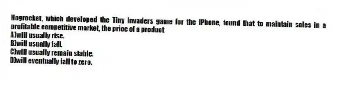 Hogrocket, which developed the Tiny Invaders game for the iPhone, found that to maintain sales in a profitable competitive market, the price of a product
A)will usually rise.
B)will usually fall.
C)will usually remain stable.
D)will eventually fall to zero.
