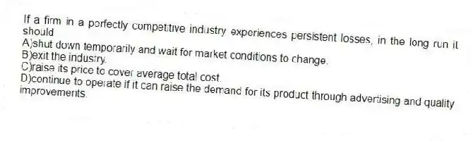 If a firm in a perfectly competitive industry experiences persistent losses, in the long run it should
A)shut down temporarily and wait for market conditions to change.
B)exit the industry.
C)raise its price to cover average total cost.
D)continue to operate if it can raise the demand for its product through advertising and quality improvements.
