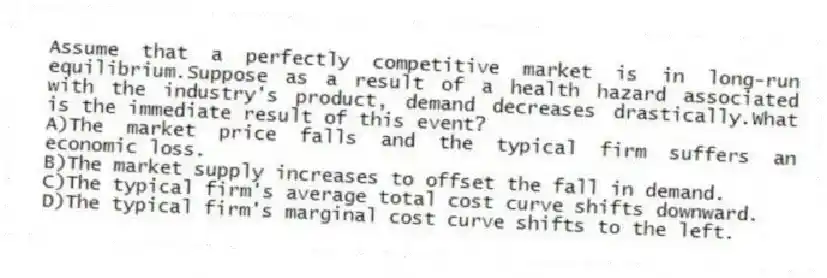 Assume that a perfectly competitive market is in long-run equilibrium.Suppose as a result of a health hazard associated with the industry's product, demand decreases drastically.What is the immediate result of this event?
A)The market price falls and the typical firm suffers an economic loss.
B)The market supply increases to offset the fall in demand.
C)The typical firm's average total cost curve shifts downward.
D)The typical firm's marginal cost curve shifts to the left.