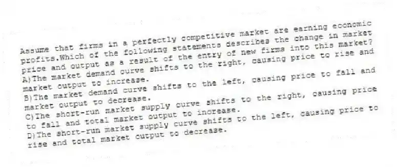 Assume that firms in a perfectly competitive market are earning economic profits.Which of the following statements describes the change in market price and output as a result of the entry of new firms into this market?
A)The market demand curve shifts to the right, causing price to rise and market output to increase.
B)The market demand curve shifts to the left, causing price to fall and market output to decrease.
C)The short-run market supply curve shifts to the right, causing price to fall and total market output to increase.
D)The short-run market supply curve shifts to the left, causing price to rise and total market output to decrease.