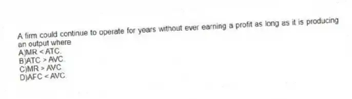 A firm could continue to operate for years without ever earning a profit as long as it is producing an output where
A)MR < ATC.
B)ATC > AVC.
C)MR > AVC.
D)AFC < AVC.