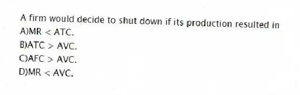 A firm would decide to shut down if its production resulted in
A)MR < ATC.
B)ATC > AVC.
C)AFC > AVC.
D)MR < AVC.