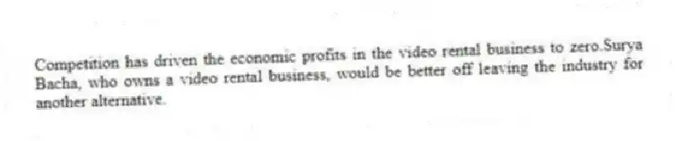 Competition has driven the economic profits in the video rental business to zero.Surya Bacha, who owns a video rental business, would be better off leaving the industry for another alternative.
