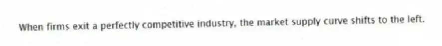 When firms exit a perfectly competitive industry, the market supply curve shifts to the left.