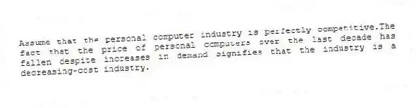 Assume that the personal computer industry is perfectly competitive.The fact that the price of personal computers over the last decade has fallen despite increases in demand signifies that the industry is a decreasing-cost industry.
