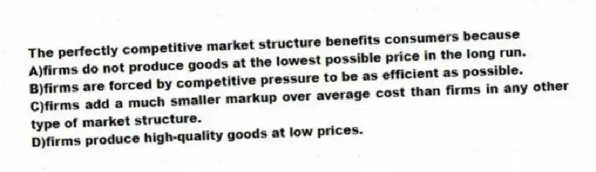 The perfectly competitive market structure benefits consumers because
A)firms do not produce goods at the lowest possible price in the long run.
B)firms are forced by competitive pressure to be as efficient as possible.
C)firms add a much smaller markup over average cost than firms in any other type of market structure.
D)firms produce high-quality goods at low prices.