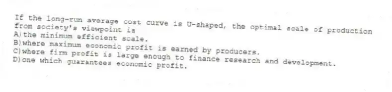 If the long-run average cost curve is U-shaped, the optimal scale of production from society's viewpoint is
A)the minimum efficient scale.
B)where maximum economic profit is earned by producers.
C)where firm profit is large enough to finance research and development.
D)one which guarantees economic profit.