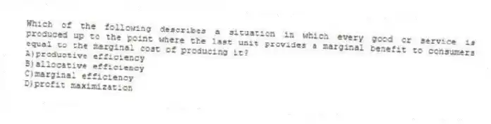 Which of the following describes a situation in which every good or service is produced up to the point where the last unit provides a marginal benefit to consumers equal to the marginal cost of producing it?
A)productive efficiency
B)allocative efficiency
C)marginal efficiency
D)profit maximization