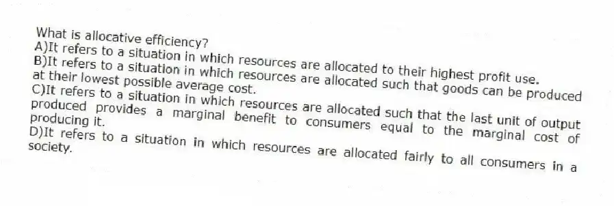 What is allocative efficiency?
A)It refers to a situation in which resources are allocated to their highest profit use.
B)It refers to a situation in which resources are allocated such that goods can be produced at their lowest possible average cost.
C)It refers to a situation in which resources are allocated such that the last unit of output produced provides a marginal benefit to consumers equal to the marginal cost of producing it.
D)It refers to a situation in which resources are allocated fairly to all consumers in a society.