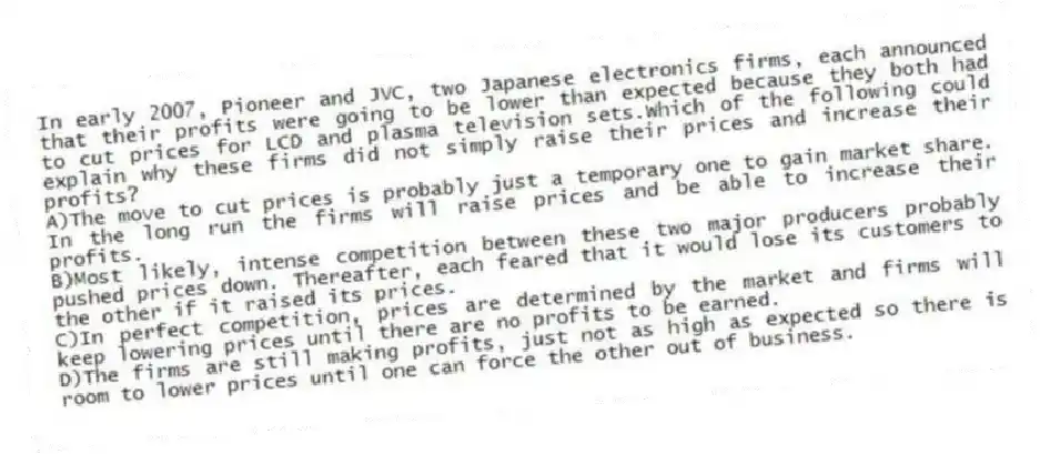 In early 2007, Pioneer and JVC, two Japanese electronics firms, each announced that their profits were going to be lower than expected because they both had to cut prices for LCD and plasma television sets.Which of the following could explain why these firms did not simply raise their prices and increase their profits?
A)The move to cut prices is probably just a temporary one to gain market share. In the long run the firms will raise prices and be able to increase their profits.
B)Most likely, intense competition between these two major producers probably pushed prices down. Thereafter, each feared that it would lose its customers to the other if it raised its prices.
C)In perfect competition, prices are determined by the market and firms will keep lowering prices until there are no profits to be earned.
D)The firms are still making profits, just not as high as expected so there is room to lower prices until one can force the other out of business.