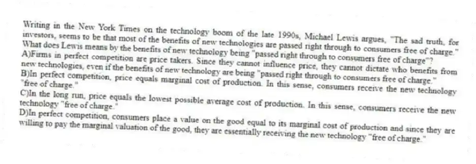 Writing in the New York Times on the technology boom of the late 1990s, Michael Lewis argues, "The sad truth, for investors, seems to be that most of the benefits of new technologies are passed right through to consumers free of charge." What does Lewis means by the benefits of new technology being "passed right through to consumers free of charge"?
A)Firms in perfect competition are price takers. Since they cannot influence price, they cannot dictate who benefits from new technologies, even if the benefits of new technology are being "passed right through to consumers free of charge."
B)In perfect competition, price equals marginal cost of production. In this sense, consumers receive the new technology "free of charge."
C)In the long run, price equals the lowest possible average cost of production. In this sense, consumers receive the new technology "free of charge."
D)In perfect competition, consumers place a value on the good equal to its marginal cost of production and since they are willing to pay the marginal valuation of the good, they are essentially receiving the new technology "free of charge."