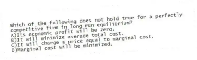 Which of the following does not hold true for a perfectly competitive firm in long-run equilibrium?
A)Its economic profit will be zero.
B)It will minimize average total cost.
C)It will charge a price equal to marginal cost.
D)Marginal cost will be minimized.