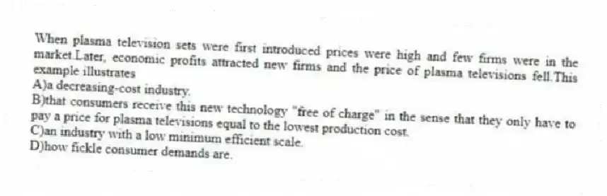 When plasma television sets were first introduced prices were high and few firms were in the market.Later, economic profits attracted new firms and the price of plasma televisions fell.This example illustrates
A)a decreasing-cost industry.
B)that consumers receive this new technology "free of charge" in the sense that they only have to pay a price for plasma televisions equal to the lowest production cost.
C)an industry with a low minimum efficient scale.
D)how fickle consumer demands are.
