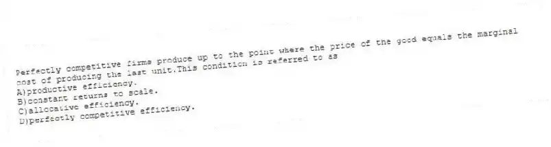 Perfectly competitive firms produce up to the point where the price of the good equals the marginal cost of producing the last unit.This condition is referred to as
A)productive efficiency.
B)constant returns to scale.
C)allocative efficiency.
D)perfectly competitive efficiency.