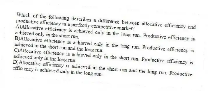 Which of the following describes a difference between allocative efficiency and productive efficiency in a perfectly competitive market?
A)Allocative efficiency is achieved only in the long run. Productive efficiency is achieved only in the short run.
B)Allocative efficiency is achieved only in the long run. Productive efficiency is achieved in the short run and the long run.
C)Allocative efficiency is achieved only in the short run. Productive efficiency is achieved only in the long run.
D)Allocative efficiency is achieved in the short run and the long run. Productive efficiency is achieved only in the long run.