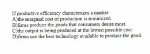 If productive efficiency characterizes a market
A)the marginal cost of production is minimized.
B)firms produce the goods that consumers desire most.
C)the output is being produced at the lowest possible cost.
D)firms use the best technology available to produce the good.