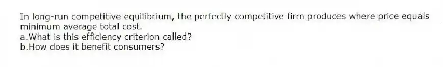 In long-run competitive equilibrium, the perfectly competitive firm produces where price equals minimum average total cost.
a.What is this efficiency criterion called?
b.How does it benefit consumers?