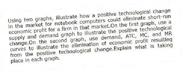 Using two graphs, illustrate how a positive technological change in the market for notebook computers could eliminate short-run economic profit for a firm in that market.On the first graph, use a supply and demand graph to illustrate the positive technological change.On the second graph, use demand, ATC, MC, and MR curves to illustrate the elimination of economic profit resulting from the positive technological change.Explain what is taking place in each graph.