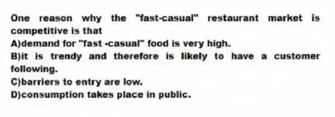 One reason why the "fast-casual" restaurant market is competitive is that
A)demand for "fast -casual" food is very high.
B)it is trendy and therefore is likely to have a customer following.
C)barriers to entry are low.
D)consumption takes place in public.
