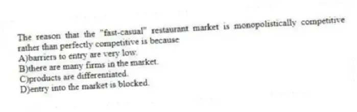 The reason that the "fast-casual" restaurant market is monopolistically competitive rather than perfectly competitive is because
A)barriers to entry are very low.
B)there are many firms in the market.
C)products are differentiated.
D)entry into the market is blocked.