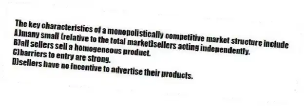 The key characteristics of a monopolistically competitive market structure include
A)many small (relative to the total market)sellers acting independently.
B)all sellers sell a homogeneous product.
C)barriers to entry are strong.
D)sellers have no incentive to advertise their products.