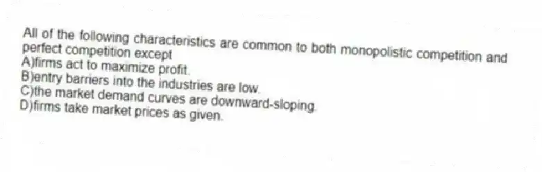 All of the following characteristics are common to both monopolistic competition and perfect competition except
A)firms act to maximize profit.
B)entry barriers into the industries are low.
C)the market demand curves are downward-sloping.
D)firms take market prices as given.