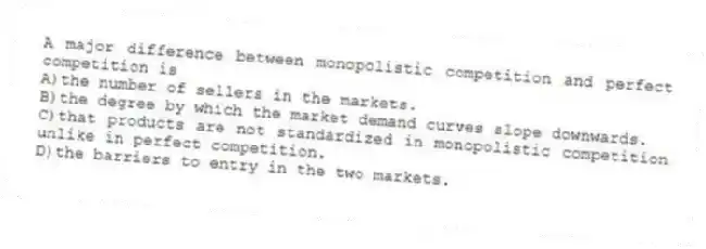 A major difference between monopolistic competition and perfect competition is
A)the number of sellers in the markets.
B)the degree by which the market demand curves slope downwards.
C)that products are not standardized in monopolistic competition unlike in perfect competition.
D)the barriers to entry in the two markets.