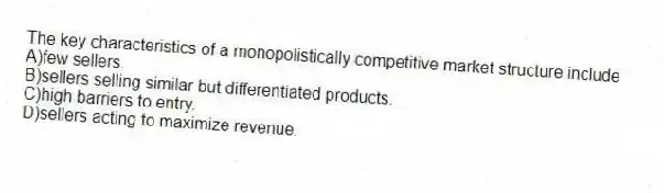The key characteristics of a monopolistically competitive market structure include
A)few sellers.
B)sellers selling similar but differentiated products.
C)high barriers to entry.
D)sellers acting to maximize revenue.