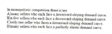 In monopolistic competition there is/are
A)many sellers who each face a downward-sloping demand curve.
B)a few sellers who each face a downward-sloping demand curve.
C)only one seller who faces a downward-sloping demand curve.
D)many sellers who each face a perfectly elastic demand curve.