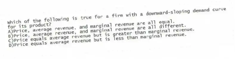 Which of the following is true for a firm with a downward-sloping demand curve for its product?
A)Price, average revenue, and marginal revenue are all equal.
B)Price, average revenue, and marginal revenue are all different.
C)Price equals average revenue but is greater than marginal revenue.
D)Price equals average revenue but is less than marginal revenue.