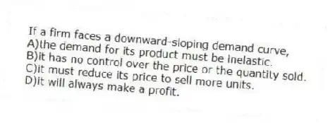 If a firm faces a downward-sloping demand curve,
A)the demand for its product must be inelastic.
B)it has no control over the price or the quantity sold.
C)it must reduce its price to sell more units.
D)it will always make a profit.