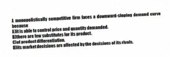 A monopolistically competitive firm faces a downward-sloping demand curve because
A)it is able to control price and quantity demanded.
B)there are few substitutes for its product.
C)of product differentiation.
D)its market decisions are affected by the decisions of its rivals.