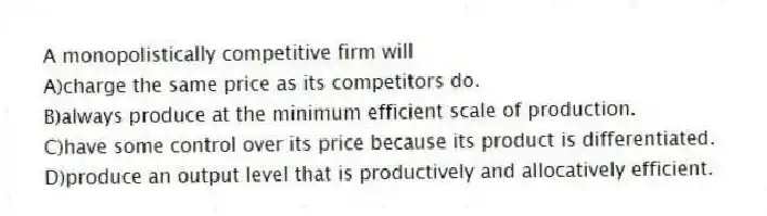 A monopolistically competitive firm will
A)charge the same price as its competitors do.
B)always produce at the minimum efficient scale of production.
C)have some control over its price because its product is differentiated.
D)produce an output level that is productively and allocatively efficient.