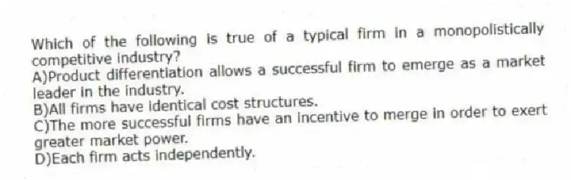 Which of the following is true of a typical firm in a monopolistically competitive industry?
A)Product differentiation allows a successful firm to emerge as a market leader in the industry.
B)All firms have identical cost structures.
C)The more successful firms have an incentive to merge in order to exert greater market power.
D)Each firm acts independently.