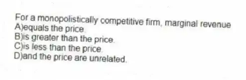 For a monopolistically competitive firm, marginal revenue
A)equals the price.
B)is greater than the price.
C)is less than the price.
D)and the price are unrelated.