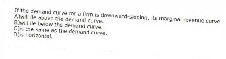 If the demand curve for a firm is downward-sloping, its marginal revenue curve
A)will lie above the demand curve.
B)will lie below the demand curve.
C)is the same as the demand curve.
D)is horizontal.
