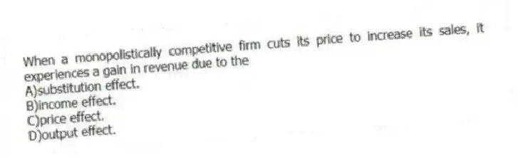 When a monopolistically competitive firm cuts its price to increase its sales, it experiences a gain in revenue due to the
A)substitution effect.
B)income effect.
C)price effect.
D)output effect.