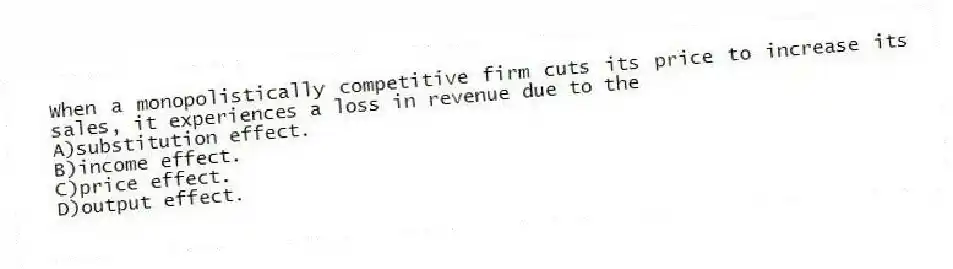 When a monopolistically competitive firm cuts its price to increase its sales, it experiences a loss in revenue due to the
A)substitution effect.
B)income effect.
C)price effect.
D)output effect.
