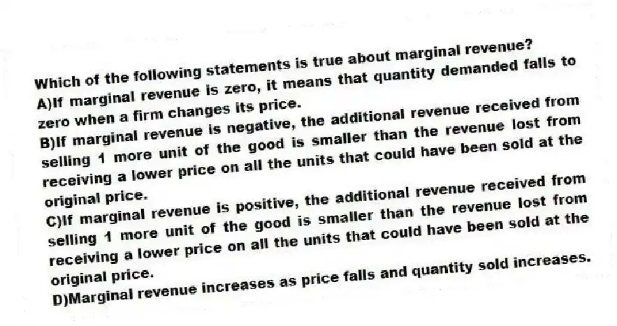Which of the following statements is true about marginal revenue?
A)If marginal revenue is zero, it means that quantity demanded falls to zero when a firm changes its price.
B)If marginal revenue is negative, the additional revenue received from selling 1 more unit of the good is smaller than the revenue lost from receiving a lower price on all the units that could have been sold at the original price.
C)If marginal revenue is positive, the additional revenue received from selling 1 more unit of the good is smaller than the revenue lost from receiving a lower price on all the units that could have been sold at the original price.
D)Marginal revenue increases as price falls and quantity sold increases.