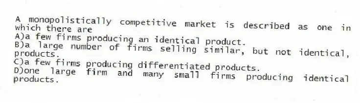 A monopolistically competitive market is described as one in which there are
A)a few firms producing an identical product.
B)a large number of firms selling similar, but not identical, products.
C)a few firms producing differentiated products.
D)one large firm and many small firms producing identical products.