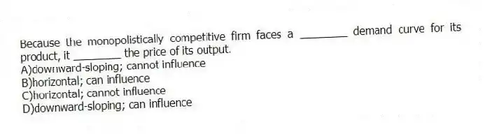 Because the monopolistically competitive firm faces a ________ demand curve for its product, it ________ the price of its output.
A)downward-sloping; cannot influence
B)horizontal; can influence
C)horizontal; cannot influence
D)downward-sloping; can influence