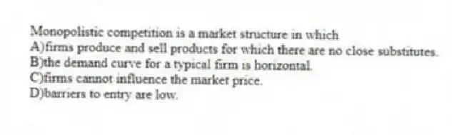 Monopolistic competition is a market structure in which
A)firms produce and sell products for which there are no close substitutes.
B)the demand curve for a typical firm is horizontal.
C)firms cannot influence the market price.
D)barriers to entry are low.
