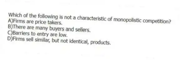 Which of the following is not a characteristic of monopolistic competition?
A)Firms are price takers.
B)There are many buyers and sellers.
C)Barriers to entry are low.
D)Firms sell similar, but not identical, products.
