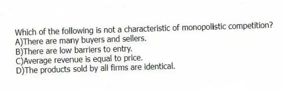 Which of the following is not a characteristic of monopolistic competition?
A)There are many buyers and sellers.
B)There are low barriers to entry.
C)Average revenue is equal to price.
D)The products sold by all firms are identical.
