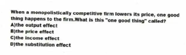 When a monopolistically competitive firm lowers its price, one good thing happens to the firm.What is this "one good thing" called?
A)the output effect
B)the price effect
C)the income effect
D)the substitution effect